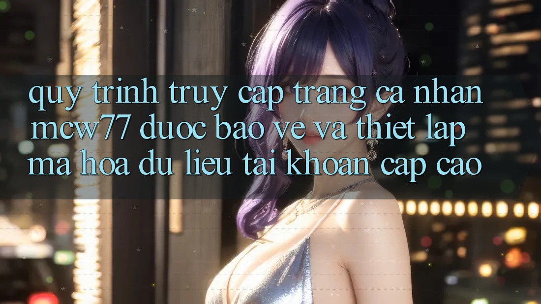 Quy Trình Truy cập trang cá nhân MCW77 Được bảo vệ Và Thiết lập Mã hóa dữ liệu Tài Khoản Cấp Cao