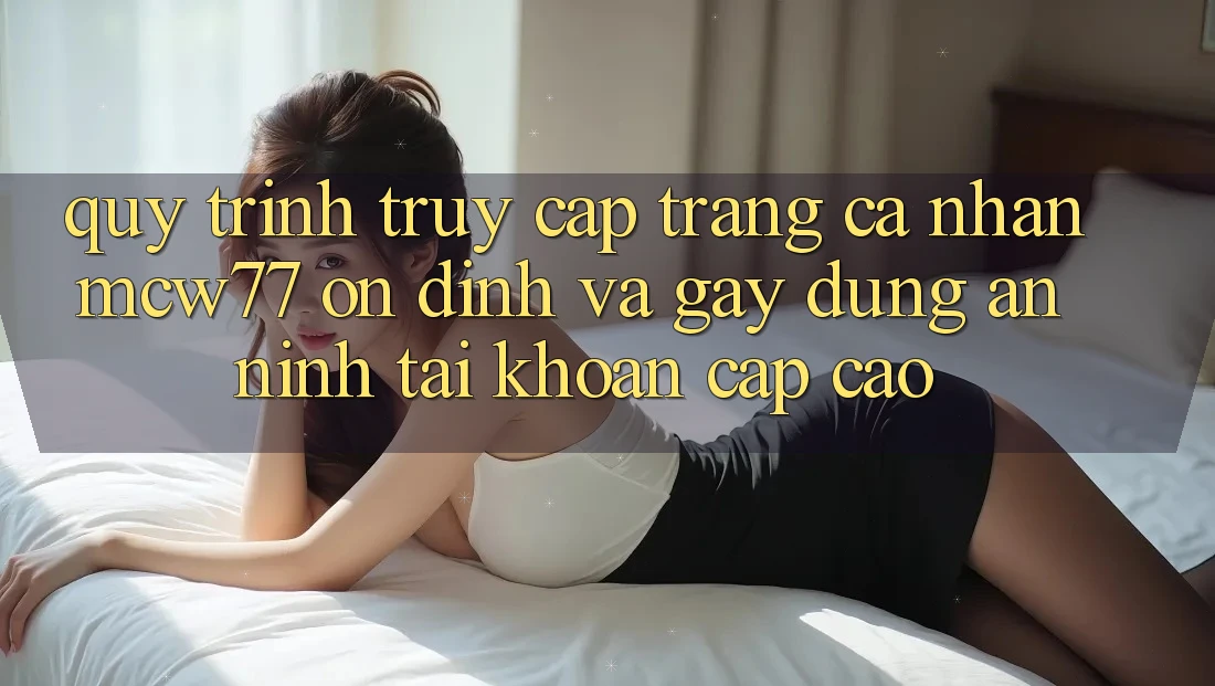 Quy Trình Truy cập trang cá nhân MCW77 Ổn định Và Gây dựng An ninh Tài Khoản Cấp Cao Quy Trình Truy cập trang cá nhân MCW77 Ổn định Và Gây dựng An ninh Tài Khoản Cấp Cao