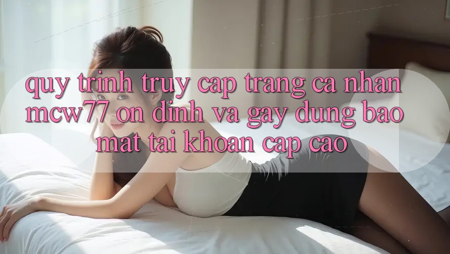 Quy Trình Truy cập trang cá nhân MCW77 Ổn định Và Gây dựng Bảo Mật Tài Khoản Cấp Cao Quy Trình Truy cập trang cá nhân MCW77 Ổn định Và Gây dựng Bảo Mật Tài Khoản Cấp Cao