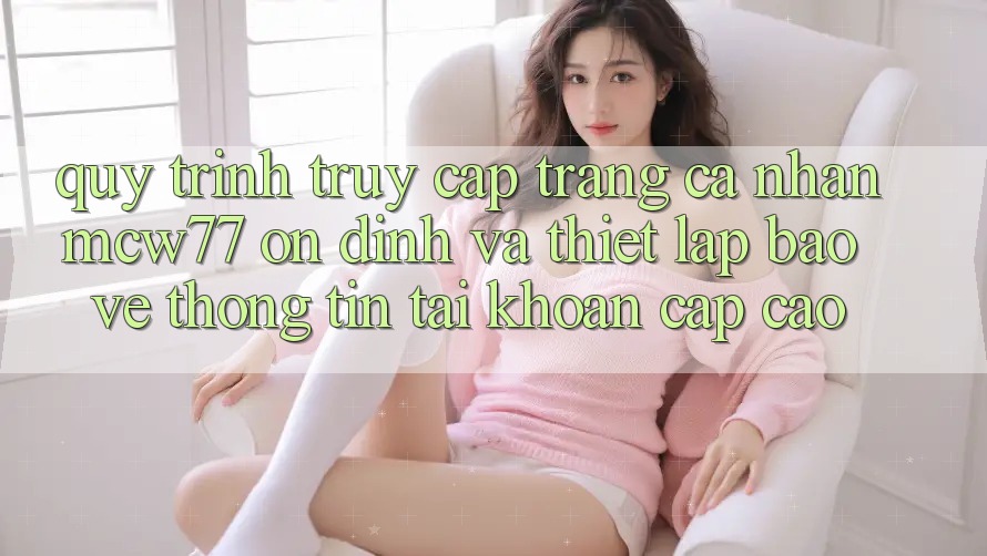 Quy Trình Truy cập trang cá nhân MCW77 Ổn định Và Thiết lập Bảo vệ thông tin Tài Khoản Cấp Cao Quy Trình Truy cập trang cá nhân MCW77 Ổn định Và Thiết lập Bảo vệ thông tin Tài Khoản Cấp Cao