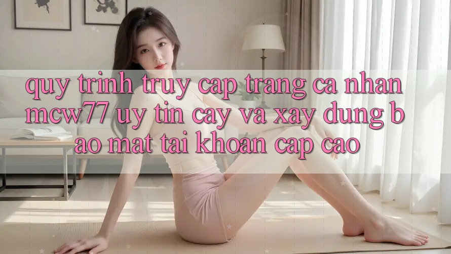 Quy Trình Truy cập trang cá nhân MCW77 Uy tín cậy Và Xây dựng Bảo Mật Tài Khoản Cấp Cao Quy Trình Truy cập trang cá nhân MCW77 Uy tín cậy Và Xây dựng Bảo Mật Tài Khoản Cấp Cao