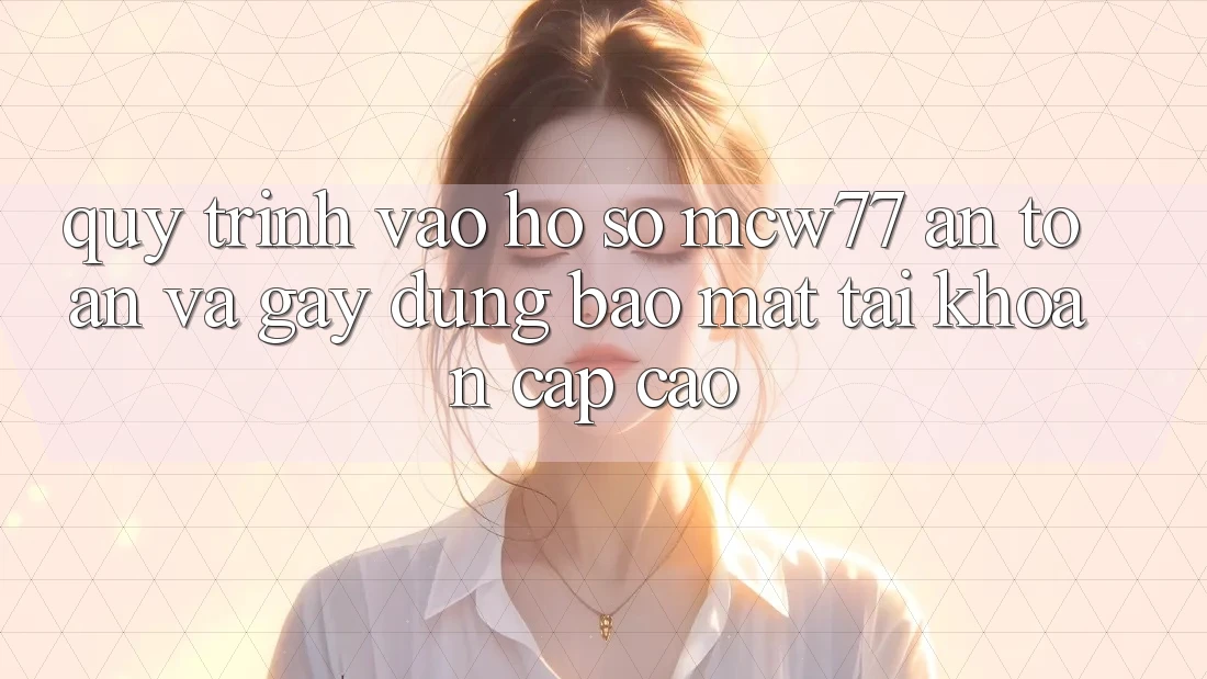Quy Trình Vào hồ sơ MCW77 An Toàn Và Gây dựng Bảo Mật Tài Khoản Cấp Cao