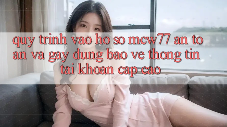 Quy Trình Vào hồ sơ MCW77 An Toàn Và Gây dựng Bảo vệ thông tin Tài Khoản Cấp Cao