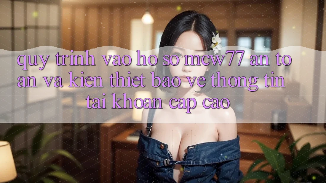 Quy Trình Vào hồ sơ MCW77 An Toàn Và Kiến thiết Bảo vệ thông tin Tài Khoản Cấp Cao