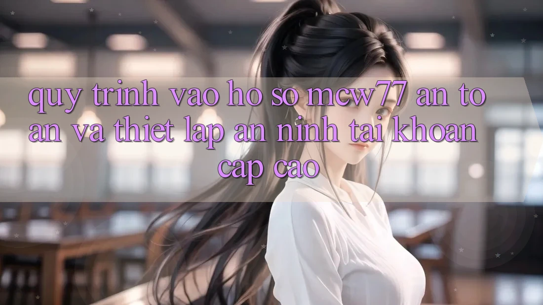 Quy Trình Vào hồ sơ MCW77 An Toàn Và Thiết Lập An ninh Tài Khoản Cấp Cao Quy Trình Vào hồ sơ MCW77 An Toàn Và Thiết Lập An ninh Tài Khoản Cấp Cao