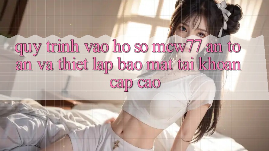 Quy Trình Vào hồ sơ MCW77 An Toàn Và Thiết Lập Bảo Mật Tài Khoản Cấp Cao