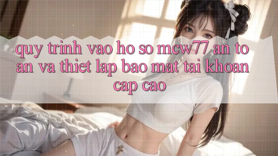 Quy Trình Vào hồ sơ MCW77 An Toàn Và Thiết Lập Bảo Mật Tài Khoản Cấp Cao Quy Trình Vào hồ sơ MCW77 An Toàn Và Thiết Lập Bảo Mật Tài Khoản Cấp Cao