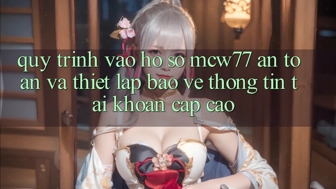 Quy Trình Vào hồ sơ MCW77 An toàn Và Thiết Lập Bảo vệ thông tin Tài Khoản Cấp Cao Quy Trình Vào hồ sơ MCW77 An toàn Và Thiết Lập Bảo vệ thông tin Tài Khoản Cấp Cao