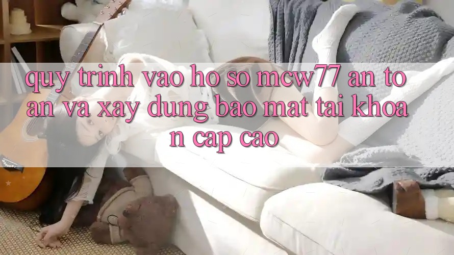 Quy Trình Vào hồ sơ MCW77 An Toàn Và Xây dựng Bảo Mật Tài Khoản Cấp Cao Quy Trình Vào hồ sơ MCW77 An Toàn Và Xây dựng Bảo Mật Tài Khoản Cấp Cao