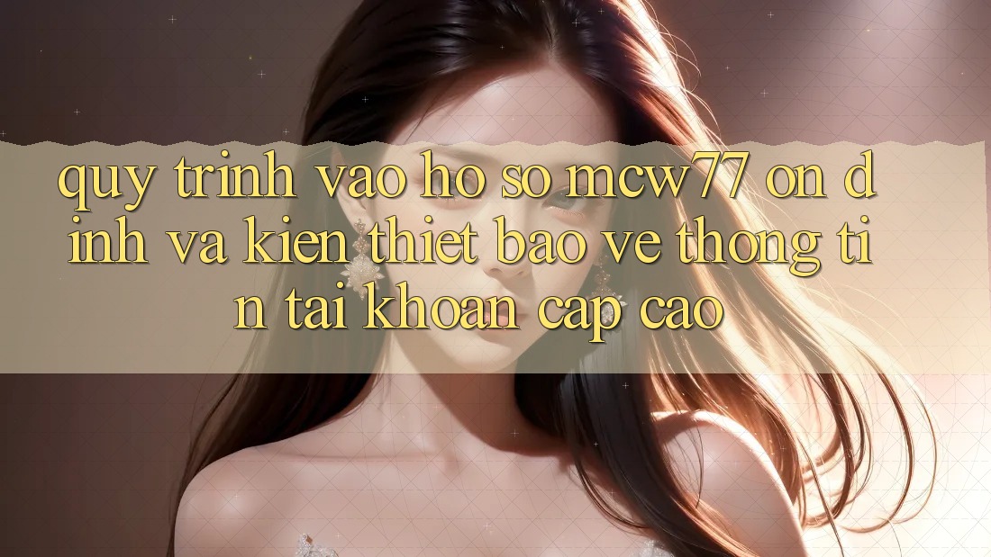 Quy Trình Vào hồ sơ MCW77 Ổn định Và Kiến thiết Bảo vệ thông tin Tài Khoản Cấp Cao