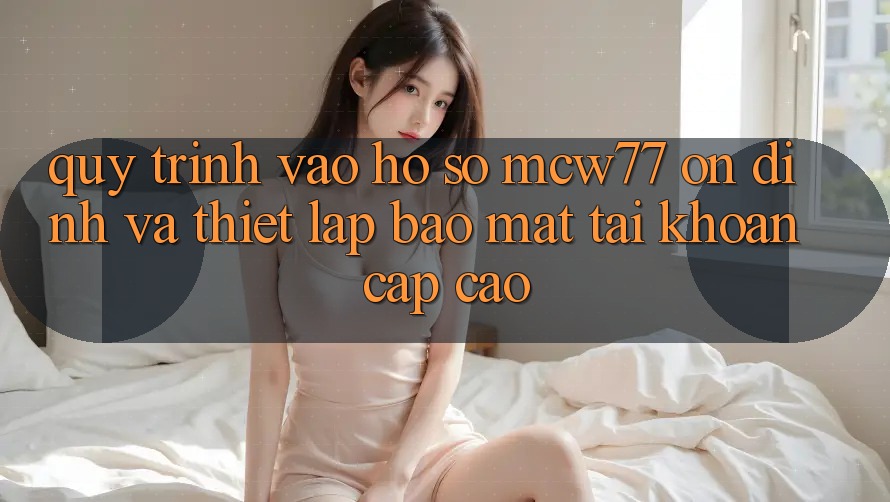 Quy Trình Vào hồ sơ MCW77 Ổn định Và Thiết Lập Bảo Mật Tài Khoản Cấp Cao Quy Trình Vào hồ sơ MCW77 Ổn định Và Thiết Lập Bảo Mật Tài Khoản Cấp Cao
