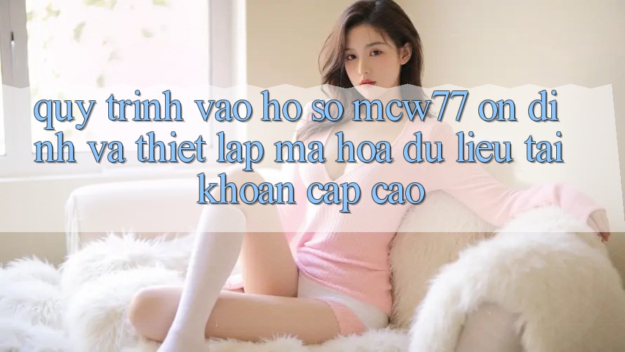 Quy Trình Vào hồ sơ MCW77 Ổn định Và Thiết Lập Mã hóa dữ liệu Tài Khoản Cấp Cao