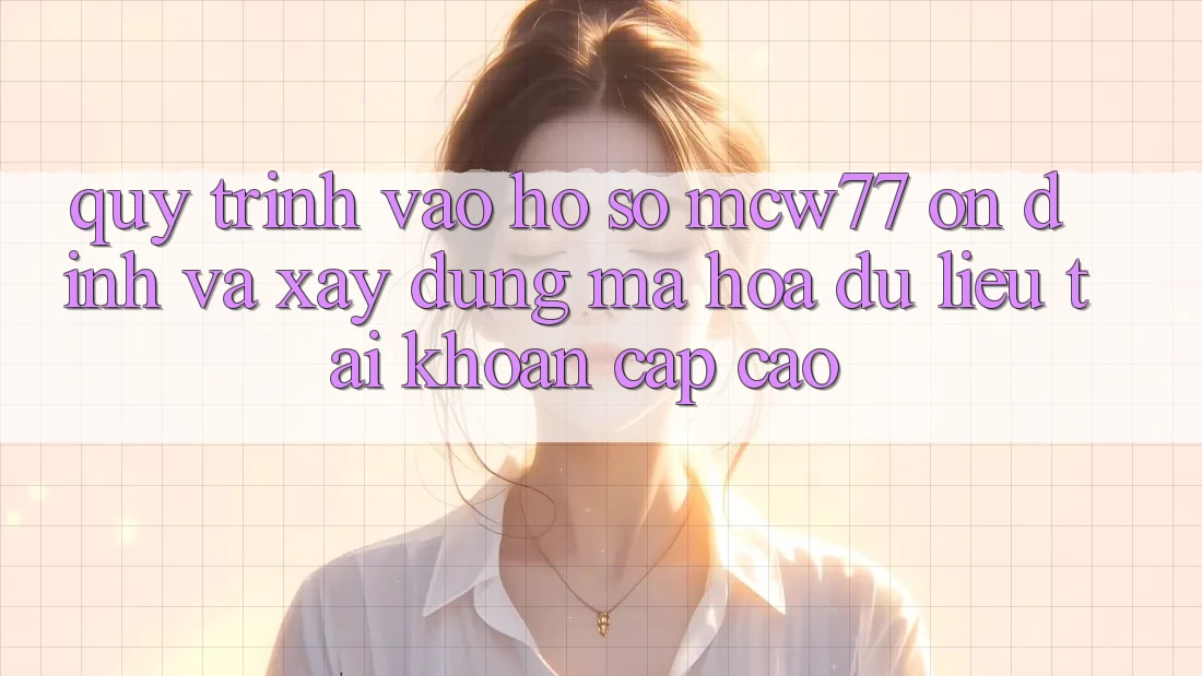 Quy Trình Vào hồ sơ MCW77 Ổn định Và Xây dựng Mã hóa dữ liệu Tài Khoản Cấp Cao