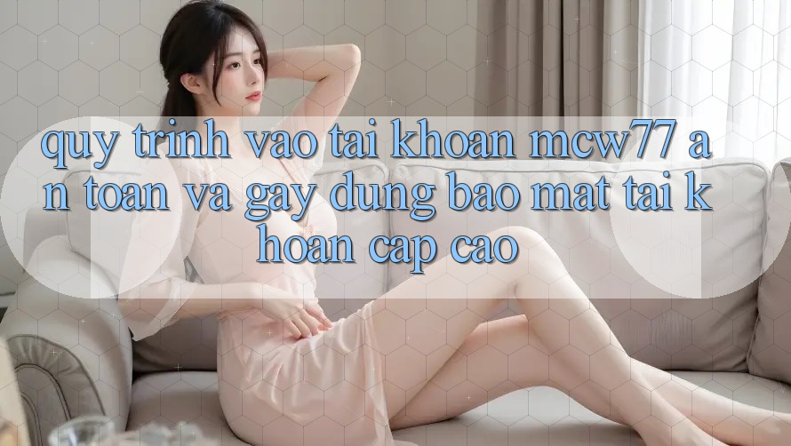 Quy Trình Vào tài khoản MCW77 An Toàn Và Gây dựng Bảo Mật Tài Khoản Cấp Cao