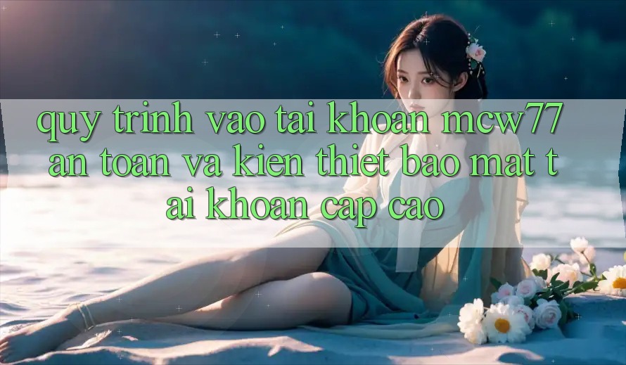 Quy Trình Vào tài khoản MCW77 An Toàn Và Kiến thiết Bảo Mật Tài Khoản Cấp Cao Quy Trình Vào tài khoản MCW77 An Toàn Và Kiến thiết Bảo Mật Tài Khoản Cấp Cao