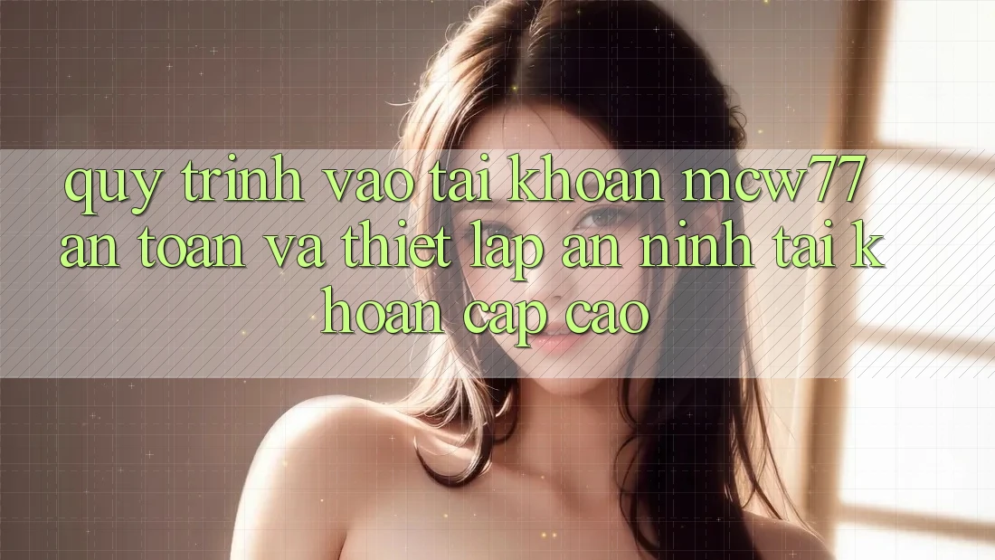 Quy Trình Vào tài khoản MCW77 An Toàn Và Thiết Lập An ninh Tài Khoản Cấp Cao