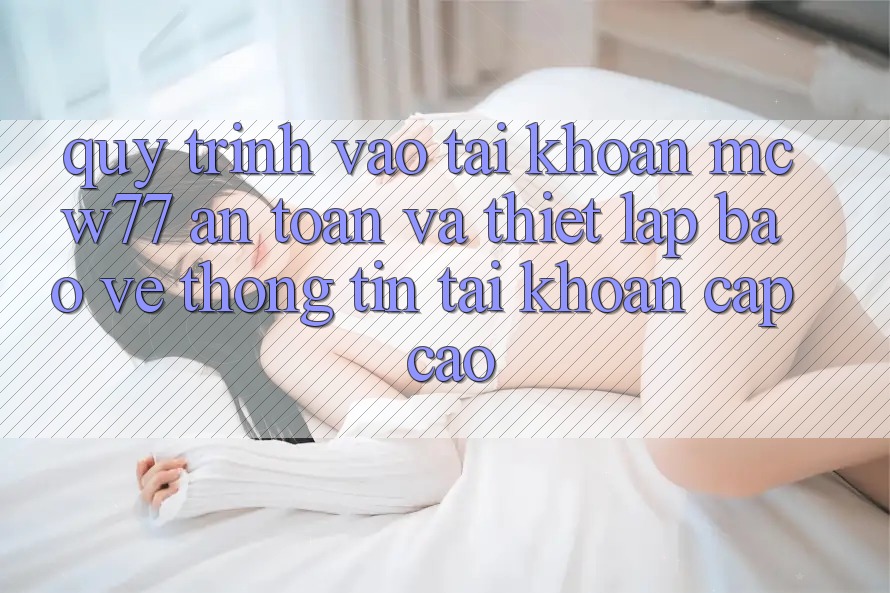 Quy Trình Vào tài khoản MCW77 An Toàn Và Thiết Lập Bảo vệ thông tin Tài Khoản Cấp Cao