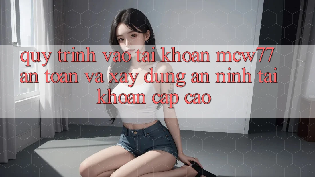 Quy Trình Vào tài khoản MCW77 An Toàn Và Xây dựng An ninh Tài Khoản Cấp Cao Quy Trình Vào tài khoản MCW77 An Toàn Và Xây dựng An ninh Tài Khoản Cấp Cao