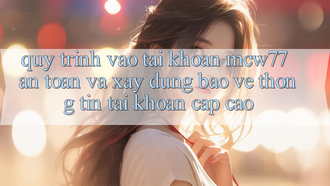 Quy Trình Vào tài khoản MCW77 An Toàn Và Xây dựng Bảo vệ thông tin Tài Khoản Cấp Cao
