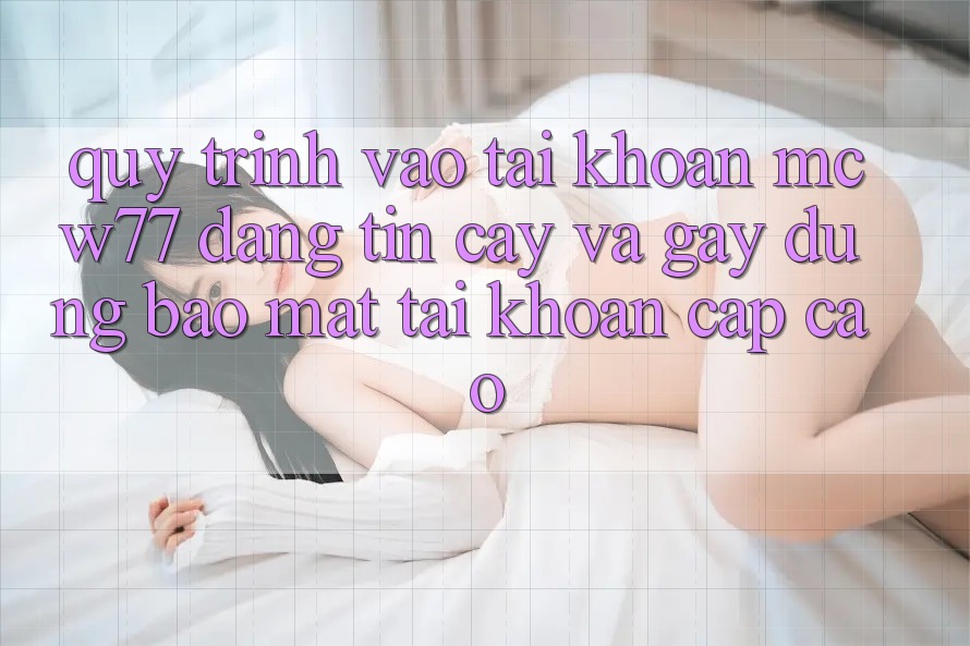 Quy Trình Vào tài khoản MCW77 Đáng tin cậy Và Gây dựng Bảo Mật Tài Khoản Cấp Cao