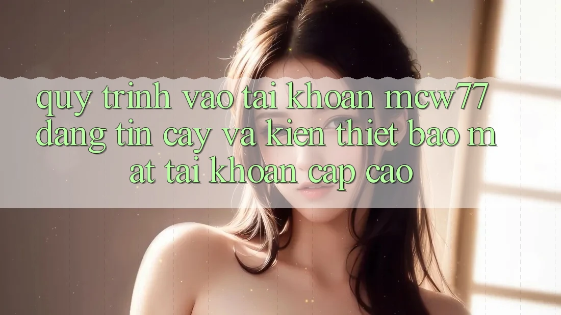 Quy Trình Vào tài khoản MCW77 Đáng tin cậy Và Kiến thiết Bảo Mật Tài Khoản Cấp Cao