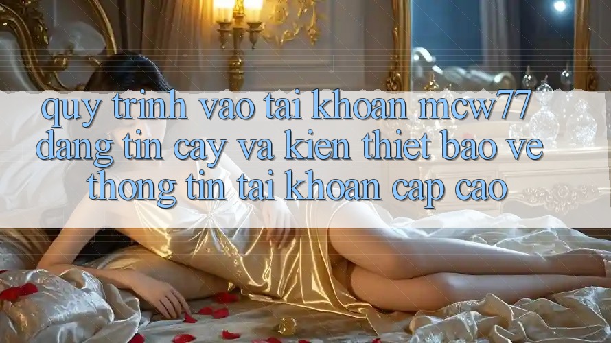 Quy Trình Vào tài khoản MCW77 Đáng tin cậy Và Kiến thiết Bảo vệ thông tin Tài Khoản Cấp Cao