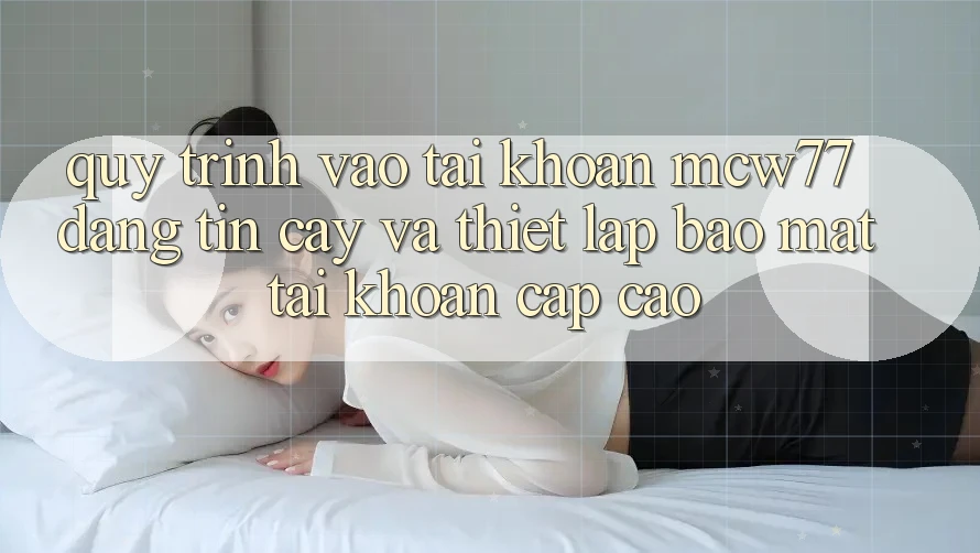 Quy Trình Vào tài khoản MCW77 Đáng tin cậy Và Thiết lập Bảo Mật Tài Khoản Cấp Cao
