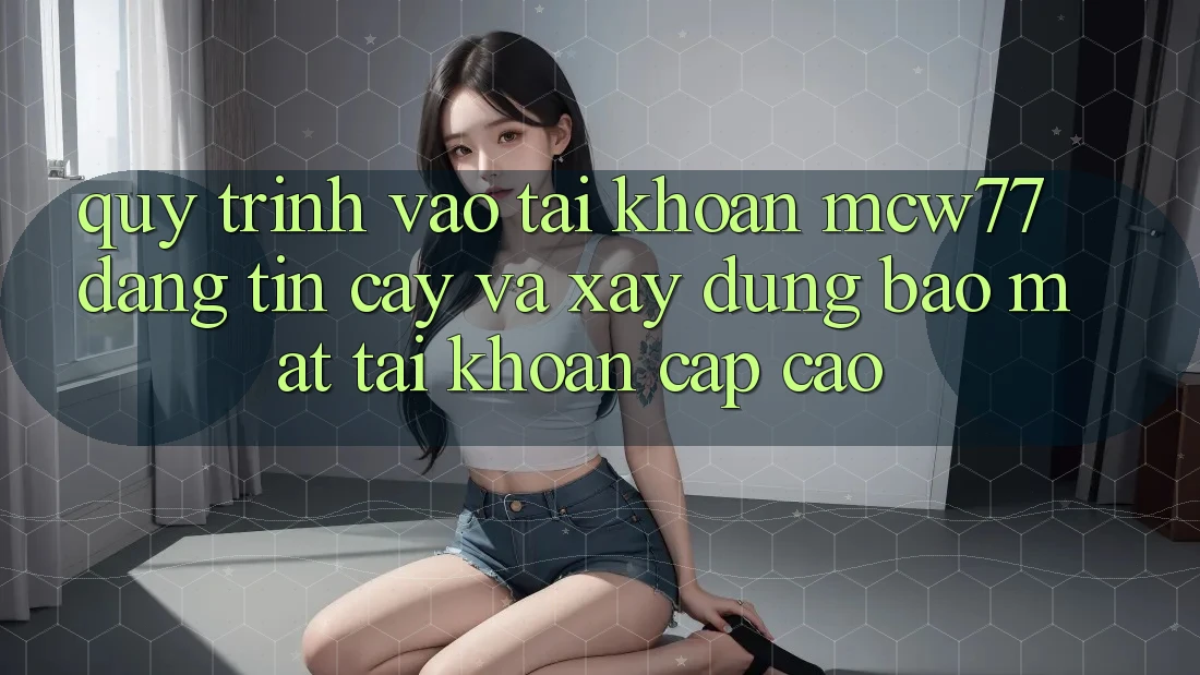 Quy Trình Vào tài khoản MCW77 Đáng tin cậy Và Xây dựng Bảo Mật Tài Khoản Cấp Cao
