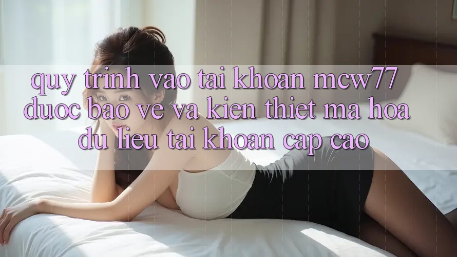 Quy Trình Vào tài khoản MCW77 Được bảo vệ Và Kiến thiết Mã hóa dữ liệu Tài Khoản Cấp Cao Quy Trình Vào tài khoản MCW77 Được bảo vệ Và Kiến thiết Mã hóa dữ liệu Tài Khoản Cấp Cao