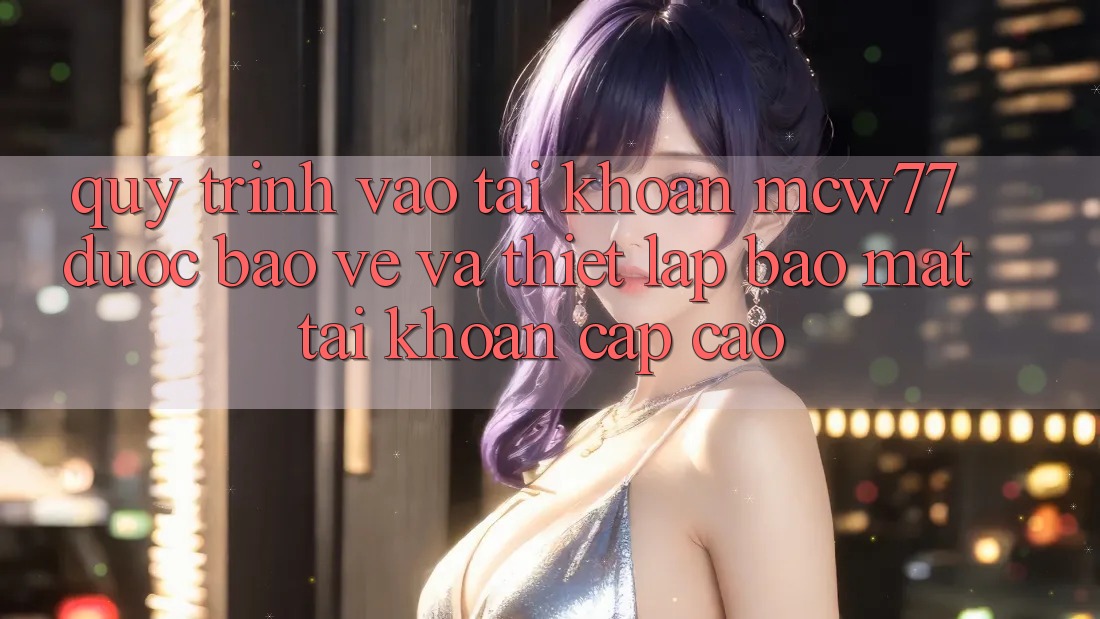 Quy Trình Vào tài khoản MCW77 Được bảo vệ Và Thiết lập Bảo Mật Tài Khoản Cấp Cao Quy Trình Vào tài khoản MCW77 Được bảo vệ Và Thiết lập Bảo Mật Tài Khoản Cấp Cao