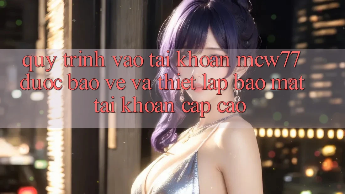 Quy Trình Vào tài khoản MCW77 Được bảo vệ Và Thiết lập Bảo Mật Tài Khoản Cấp Cao