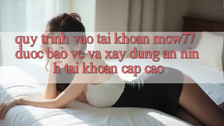 Quy Trình Vào tài khoản MCW77 Được bảo vệ Và Xây dựng An ninh Tài Khoản Cấp Cao