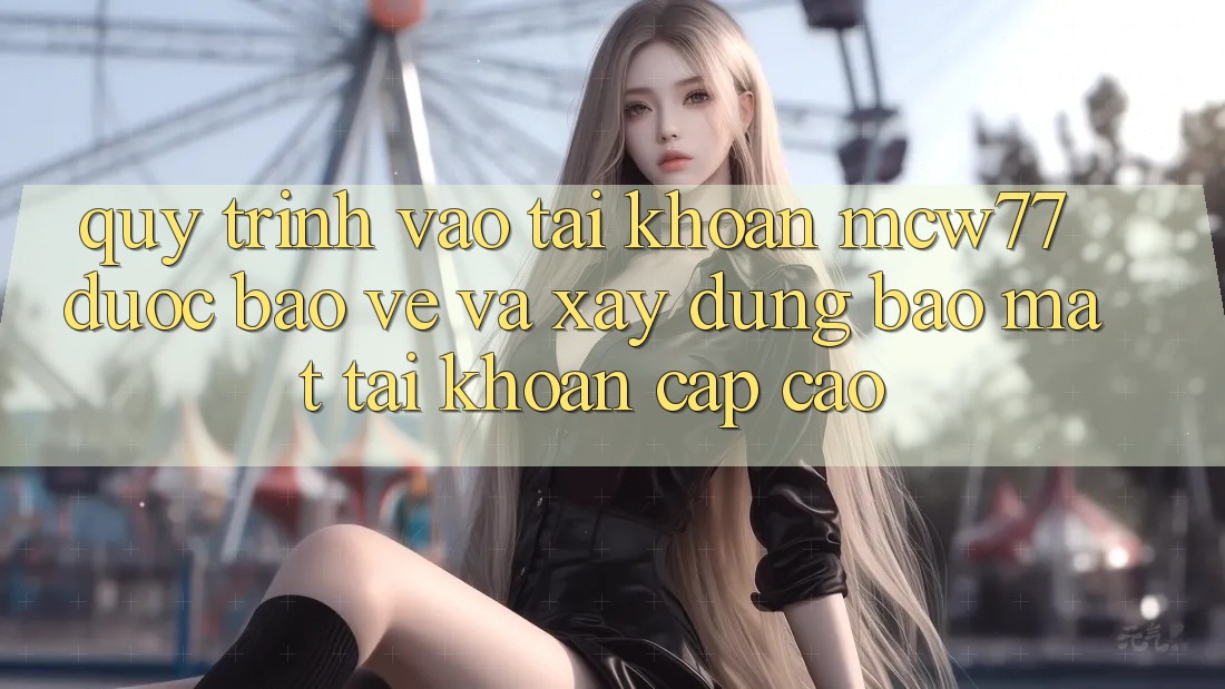 Quy Trình Vào tài khoản MCW77 Được bảo vệ Và Xây dựng Bảo Mật Tài Khoản Cấp Cao Quy Trình Vào tài khoản MCW77 Được bảo vệ Và Xây dựng Bảo Mật Tài Khoản Cấp Cao