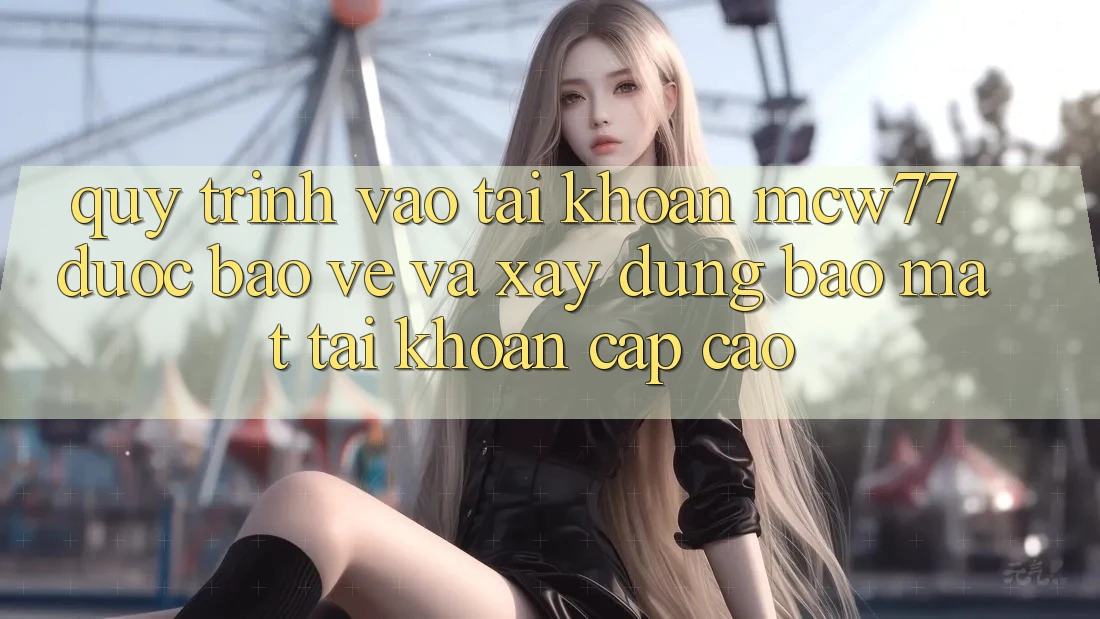 Quy Trình Vào tài khoản MCW77 Được bảo vệ Và Xây dựng Bảo Mật Tài Khoản Cấp Cao
