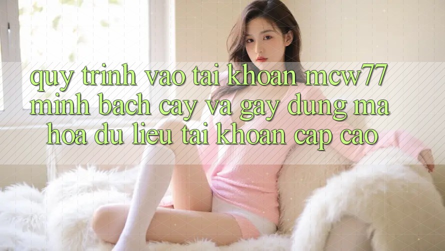 Quy Trình Vào tài khoản MCW77 Minh bạch cậy Và Gây dựng Mã hóa dữ liệu Tài Khoản Cấp Cao