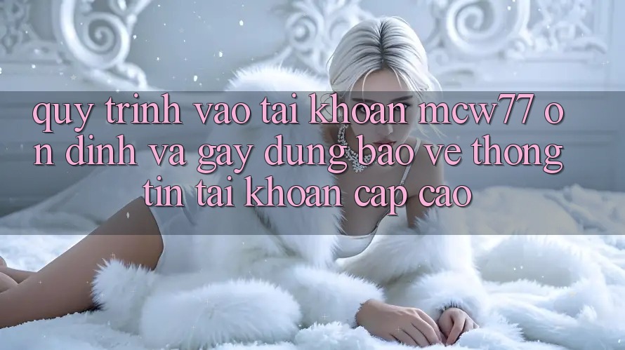 Quy Trình Vào tài khoản MCW77 Ổn định Và Gây dựng Bảo vệ thông tin Tài Khoản Cấp Cao Quy Trình Vào tài khoản MCW77 Ổn định Và Gây dựng Bảo vệ thông tin Tài Khoản Cấp Cao