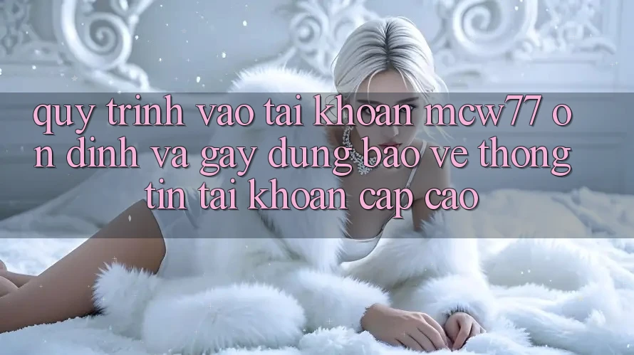 Quy Trình Vào tài khoản MCW77 Ổn định Và Gây dựng Bảo vệ thông tin Tài Khoản Cấp Cao