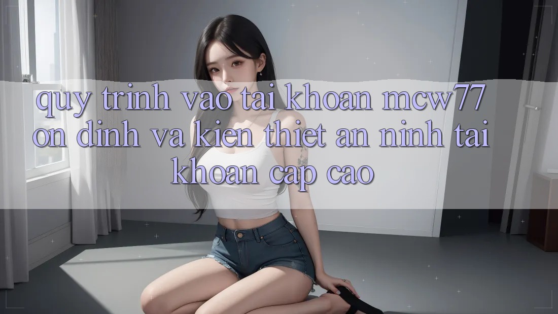 Quy Trình Vào tài khoản MCW77 Ổn định Và Kiến thiết An ninh Tài Khoản Cấp Cao Quy Trình Vào tài khoản MCW77 Ổn định Và Kiến thiết An ninh Tài Khoản Cấp Cao