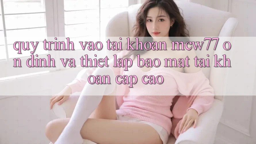Quy Trình Vào tài khoản MCW77 Ổn định Và Thiết Lập Bảo Mật Tài Khoản Cấp Cao