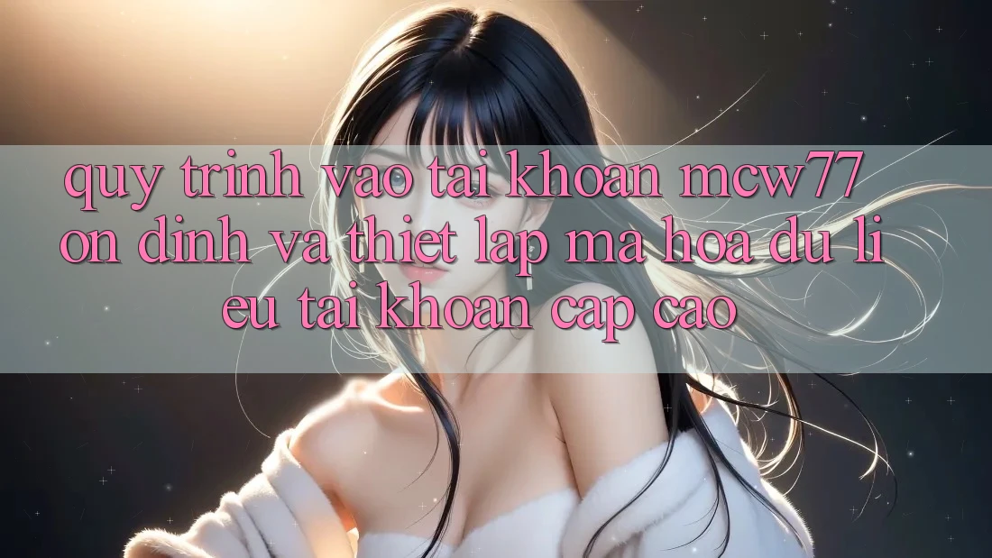 Quy Trình Vào tài khoản MCW77 Ổn định Và Thiết Lập Mã hóa dữ liệu Tài Khoản Cấp Cao