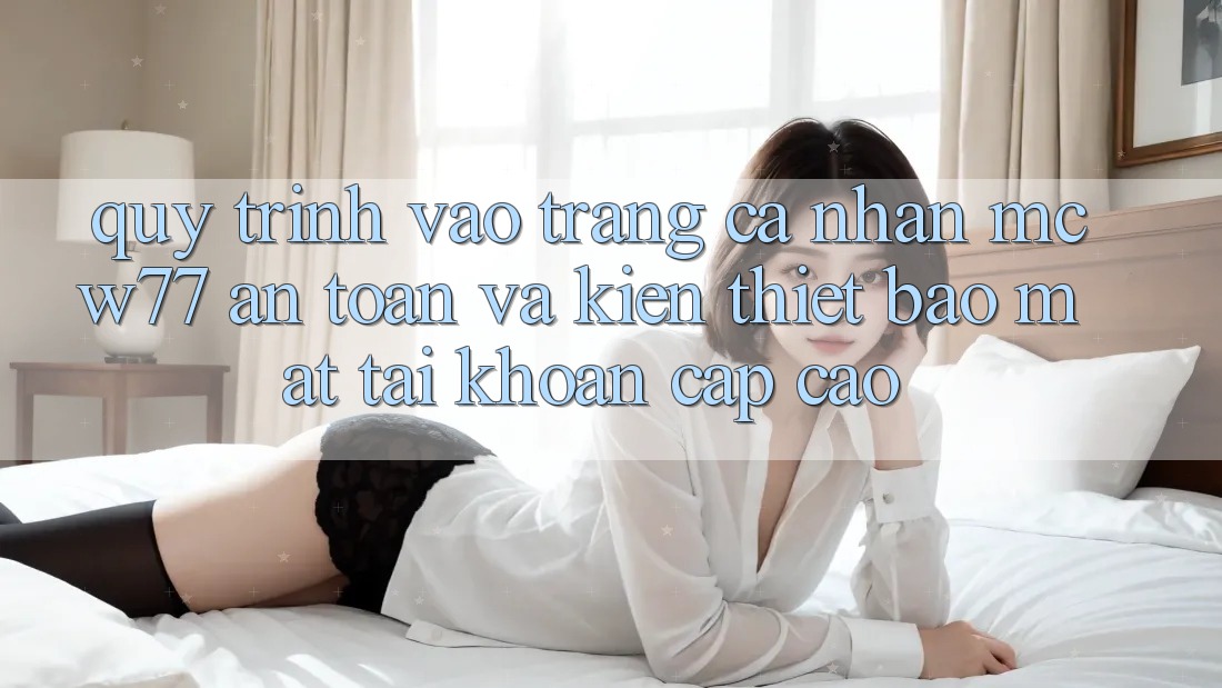Quy Trình Vào trang cá nhân MCW77 An Toàn Và Kiến thiết Bảo Mật Tài Khoản Cấp Cao Quy Trình Vào trang cá nhân MCW77 An Toàn Và Kiến thiết Bảo Mật Tài Khoản Cấp Cao
