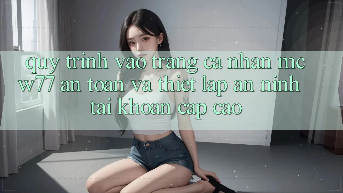 Quy Trình Vào trang cá nhân MCW77 An Toàn Và Thiết Lập An ninh Tài Khoản Cấp Cao Quy Trình Vào trang cá nhân MCW77 An Toàn Và Thiết Lập An ninh Tài Khoản Cấp Cao