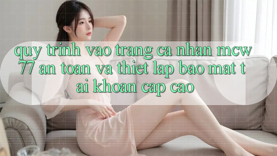 Quy Trình Vào trang cá nhân MCW77 An Toàn Và Thiết lập Bảo Mật Tài Khoản Cấp Cao