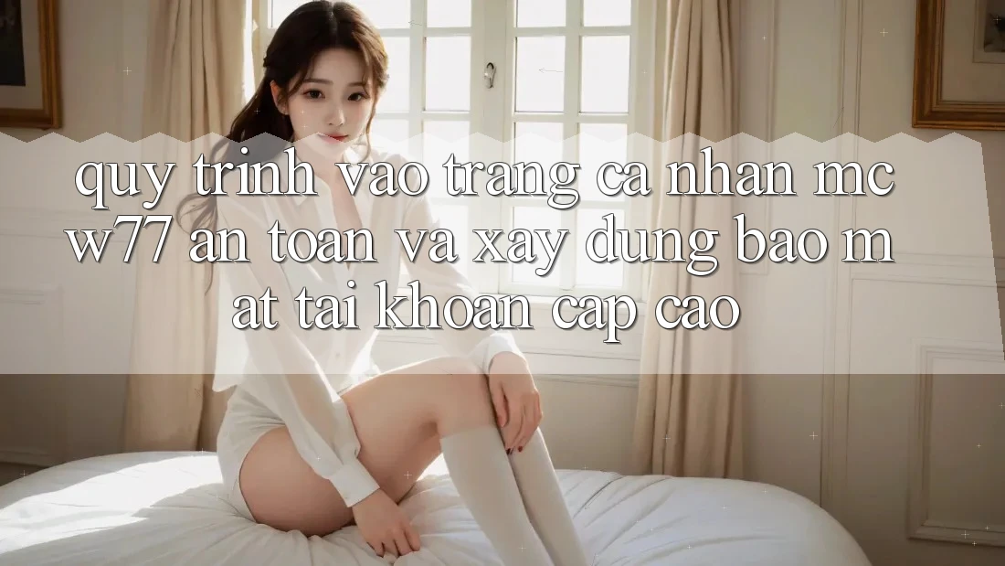 Quy Trình Vào trang cá nhân MCW77 An Toàn Và Xây dựng Bảo Mật Tài Khoản Cấp Cao