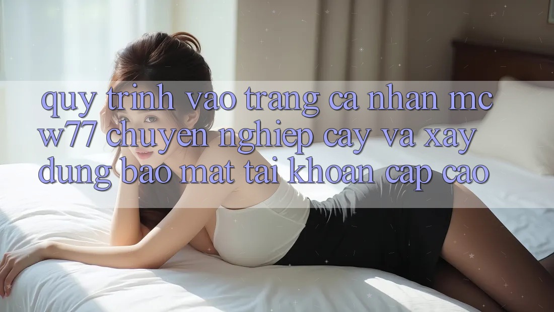 Quy Trình Vào trang cá nhân MCW77 Chuyên nghiệp cậy Và Xây dựng Bảo Mật Tài Khoản Cấp Cao Quy Trình Vào trang cá nhân MCW77 Chuyên nghiệp cậy Và Xây dựng Bảo Mật Tài Khoản Cấp Cao