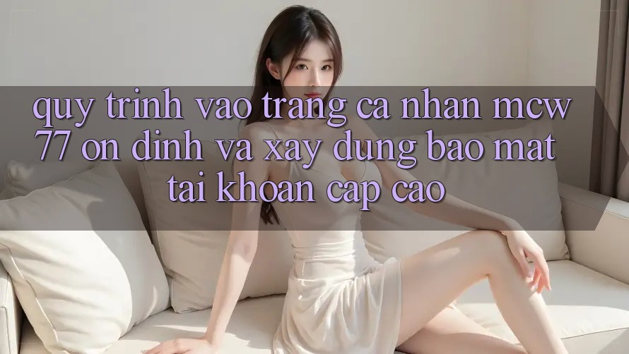 Quy Trình Vào trang cá nhân MCW77 Ổn định Và Xây dựng Bảo Mật Tài Khoản Cấp Cao