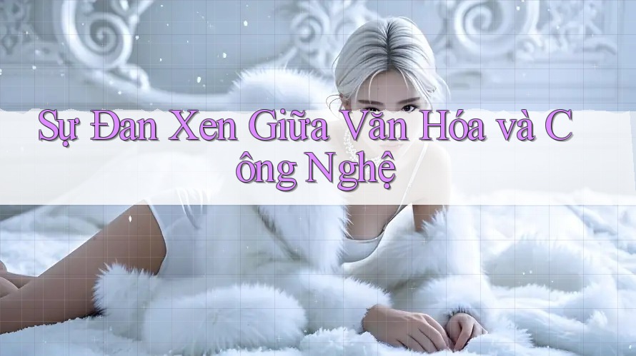 Sự Đan Xen Giữa Văn Hóa và Công Nghệ Sự Đan Xen Giữa Văn Hóa và Công Nghệ