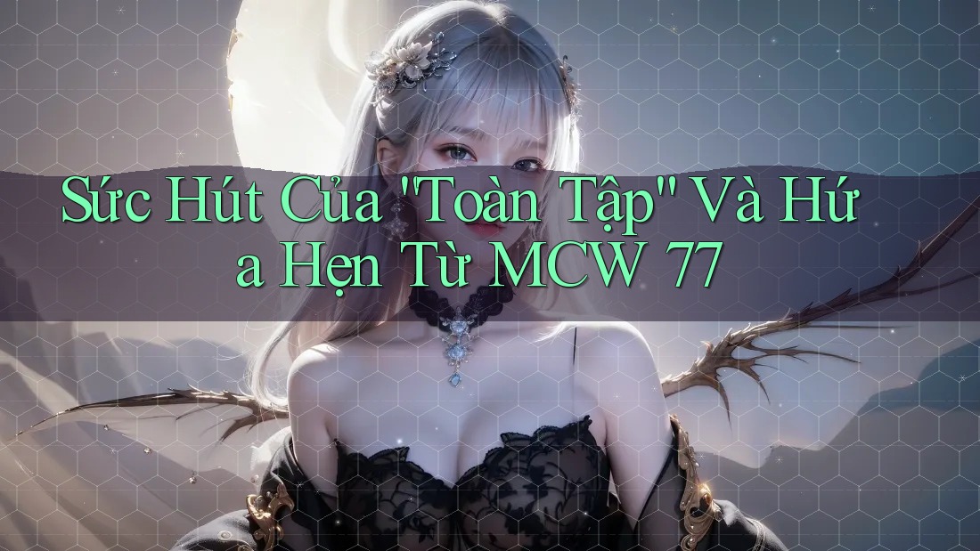 Sức Hút Của “Toàn Tập” Và Hứa Hẹn Từ MCW 77 Sức Hút Của “Toàn Tập” Và Hứa Hẹn Từ MCW 77