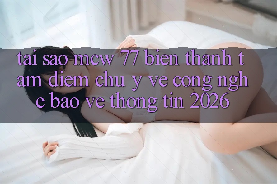 Tại Sao MCW 77 Biến thành Tâm Điểm Chú Ý Về Công Nghệ Bảo vệ thông tin 2026?
