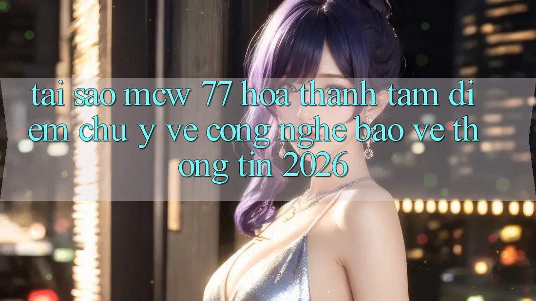 Tại Sao MCW 77 Hóa thành Tâm Điểm Chú Ý Về Công Nghệ Bảo vệ thông tin 2026?